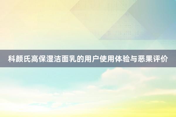 科颜氏高保湿洁面乳的用户使用体验与恶果评价