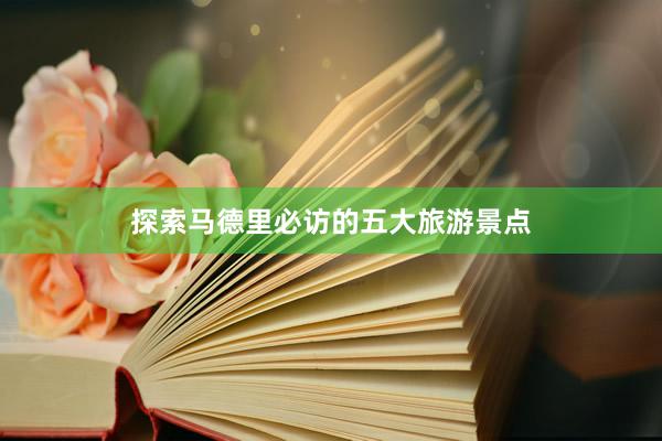 探索马德里必访的五大旅游景点