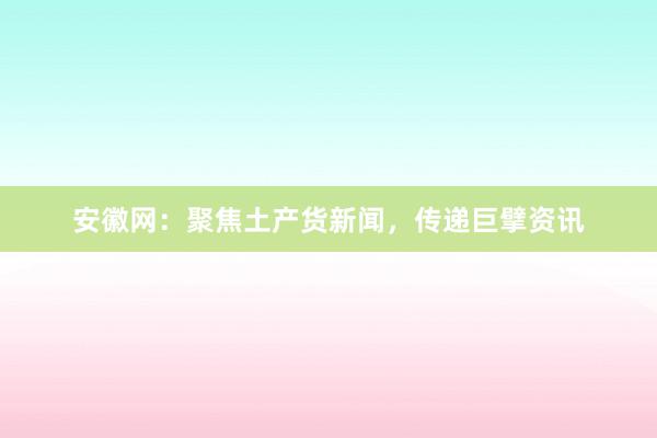安徽网：聚焦土产货新闻，传递巨擘资讯